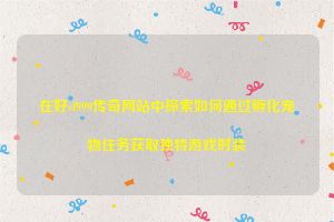 在好sf999传奇网站中探索如何通过孵化宠物任务获取独特游戏时装