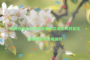 如何在诛仙传传奇私服中完成游戏时装任务获取独特外观装扮